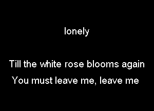 lonely

Till the white rose blooms again

You must leave me, leave me