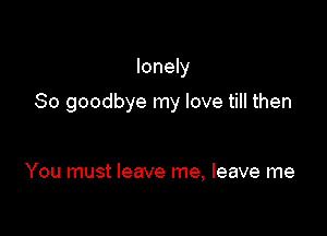 lonely

So goodbye my love till then

You must leave me, leave me