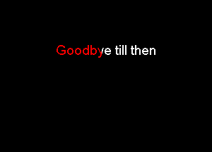 Goodbye till then