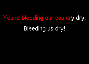 You're bleeding our country dry.

Bleeding us dry!