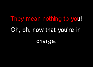 They mean nothing to you!

Oh, oh, now that you're in

charge.