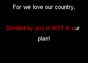 For we love our country,

Divided by you is NOT in our

plan!