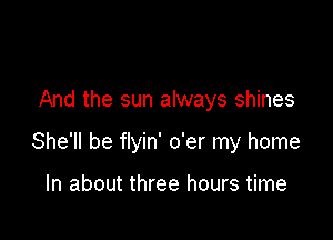 And the sun always shines

She'll be flyin' o'er my home

In about three hours time