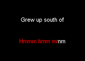Grew up south of

Hmmm hmm mmm