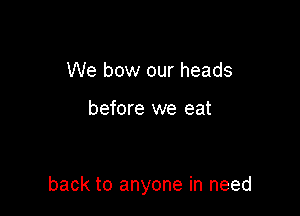 We bow our heads

before we eat

back to anyone in need