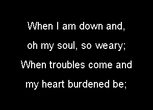 When I am down and,

oh my soul, so weary

When troubles come and

my heart burdened be