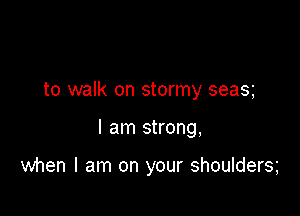 to walk on stormy seas

I am strong,

when I am on your shoulders