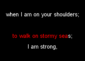 when I am on your shouldersg

to walk on stormy seas

I am strong,