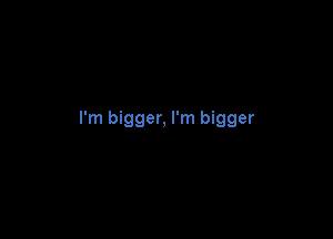 I'm bigger, I'm bigger