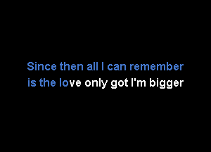 Since then all I can remember

is the love only got I'm bigger