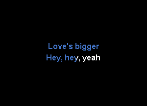Love's bigger

Hey, hey, yeah