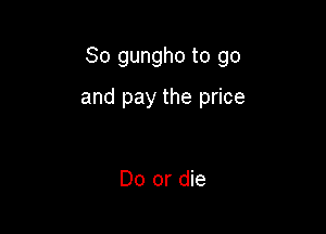 So gungho to go

and pay the price

Do or die