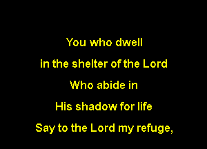 You who dwell
in the shelter ofthe Lord
Who abide in

His shadow for life

Say to the Lord my refuge,