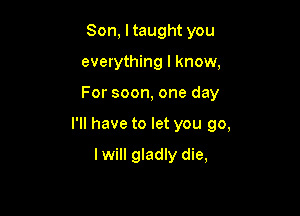 Son, ltaught you
everything I know,

For soon, one day

I'll have to let you go,

I will gladly die,