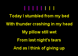 l I I I I I I I
Todayl stumbled from my bed

With thunder crashing in my head
My pillow still wet

From last night's tears

And as lthink of giving up