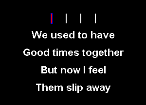 We used to have

Good times together

But now I feel

Them slip away