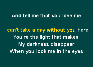 And tell me that you love me

I can't take a day without you here
You're the light that makes
My darkness disappear
When you look me in the eyes