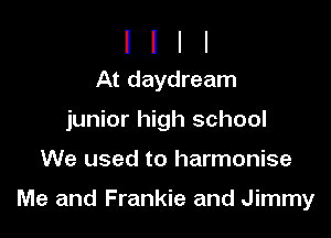 I I I I
At daydream

junior high school

We used to harmonise

Me and Frankie and Jimmy