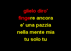 glielo diro'
fmgere ancora
e' una pazzia

nella mente mia
tu solo tu