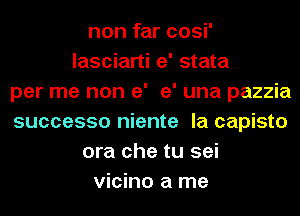 non far cosi'
lasciarti e' stata
per me non e' e' una pazzia
successo niente la capisto
ora che tu sei
vicino a me