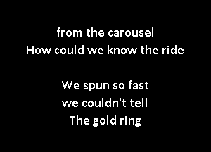 from the carousel
How could we know the ride

We spun so fast
we couldn't tell
The gold ring