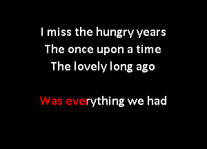 I miss the hungry years
The once upon a time
The lovely long ago

Was everything we had