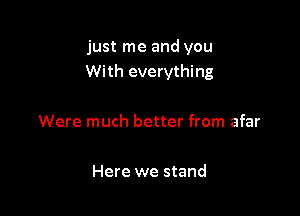 just me and you
With everything

Were much better from afar

Here we stand