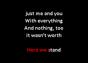 just me and you
With everything
And nothing, too

It wasn't worth

Here we stand