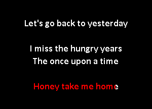 Let's go back to yesterday

I miss the hungry years
The once upon a time

Honey take me home