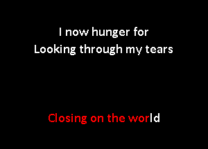 I now hunger for
Looking through my tears

Closing on the world