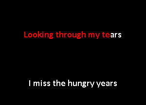 Looking through my tears

I miss the hungry years