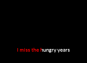 I miss the hungry years