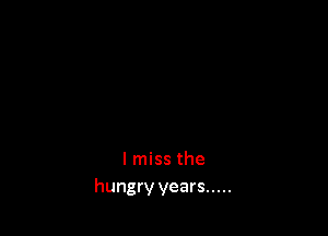 I miss the
hungry years .....