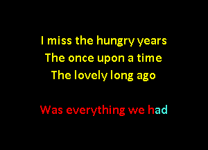I miss the hungry years
The once upon a time

The lovely long ago

Was everything we had