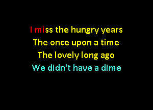 I miss the hungry years
The once upon a time

The lovely long ago
We didn't have a dime