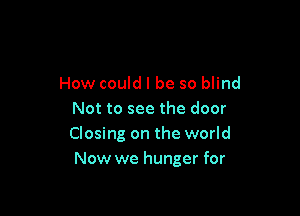 How could I be so blind

Not to see the door
Closing on the world
Now we hunger for