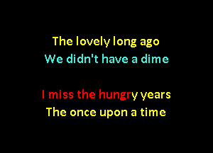 The lovely long ago
We didn't have a dime

I miss the hungry years
The once upon a time