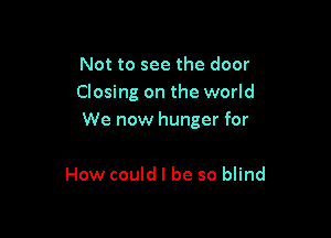 Not to see the door
Closing on the world

We now hunger for

How could I be so blind