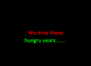 We miss those
hungry years .......