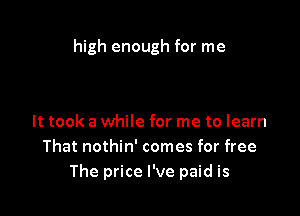 high enough for me

It took a while for me to learn
That nothin' comes for free
The price I've paid is