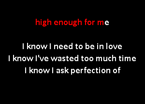 high enough for me

lknowl need to be in love
I know I've wasted too much time
I knowl ask perfection of