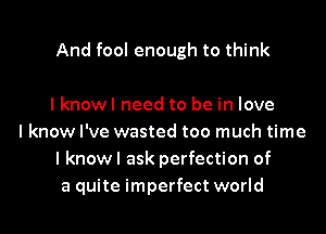 And fool enough to think

lknowl need to be in love
I know I've wasted too much time
I knowl ask perfection of
a quite imperfect world
