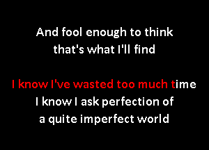 And fool enough to think
that's what I'll find

I know I've wasted too much time
I knowl ask perfection of
a quite imperfect world