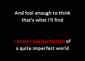 And fool enough to think
that's what I'll find

I knowl ask perfection of
a quite imperfect world