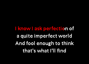 I knowl ask perfection of

a quite imperfect world
And fool enough to think
that's what I'll find