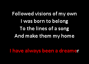 Followed Visions of my own
I was born to belong
To the lines of a song
And make them my home

I have always been a dreamer l