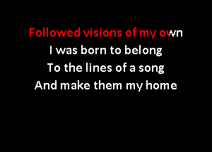 Followed visions of my own
I was born to belong
To the lines of a song

And make them my home