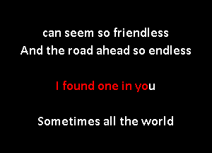 can seem so friendless
And the road ahead so endless

I found one in you

Sometimes all the world