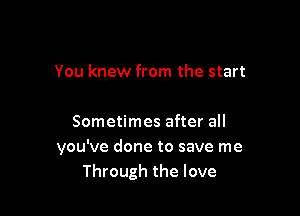 You knew from the start

Sometimes after all
you've done to save me
Through the love