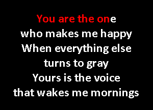 You are the one
who makes me happy
When everything else

turns to gray
Yours is the voice
that wakes me mornings